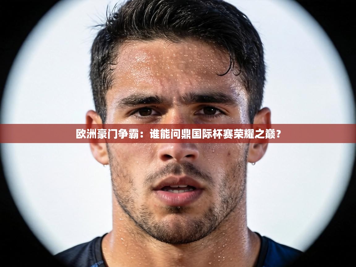 欧洲豪门争霸：谁能问鼎国际杯赛荣耀之巅？  第1张