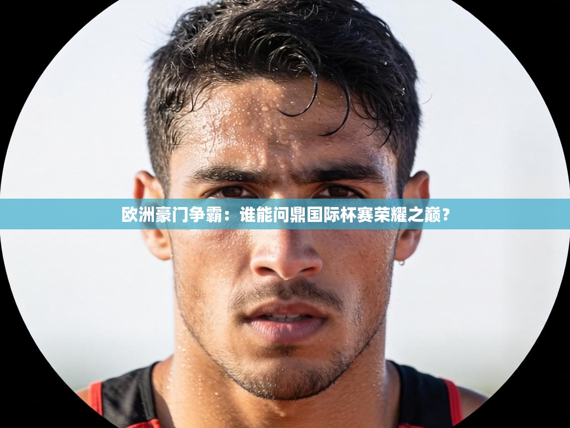 欧洲豪门争霸：谁能问鼎国际杯赛荣耀之巅？  第2张